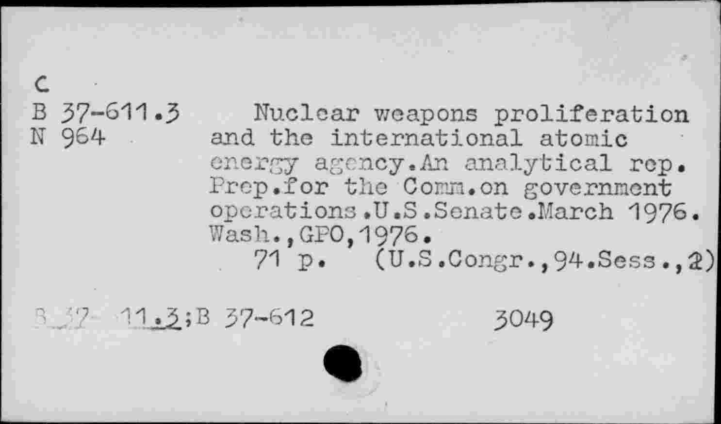 ﻿c
B 37-611.3
N 964
Nuclear weapons proliferation and the international atomic energy agency.An analytical rep. Prep.for the Comm, on government operations.U.S.Senate.March 1976. Wash.,GPO,1976.
71 p. (U.S.Congr.,94.Sess., 2)
"V? Tti^iB 37-612
3049